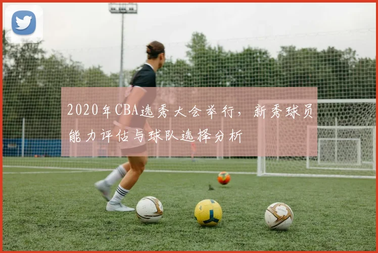 2020年CBA选秀大会举行，新秀球员能力评估与球队选择分析