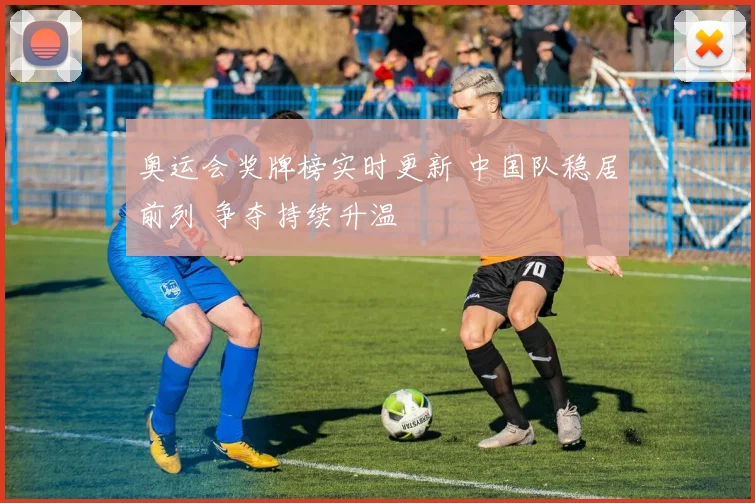 奥运会奖牌榜实时更新 中国队稳居前列 争夺持续升温