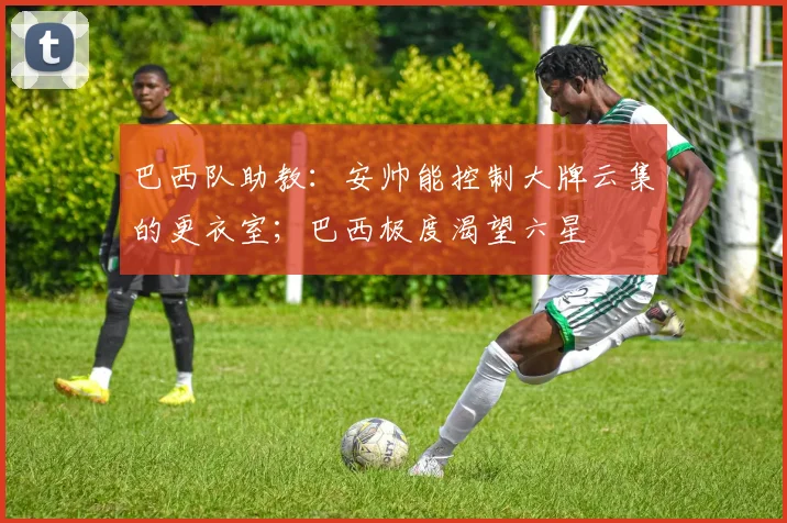 巴西队助教：安帅能控制大牌云集的更衣室；巴西极度渴望六星